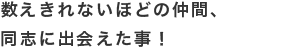 数えきれないほどの仲間、同志に出会えた事！