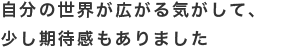 自分の世界が広がる気がして、少し期待感もありました。